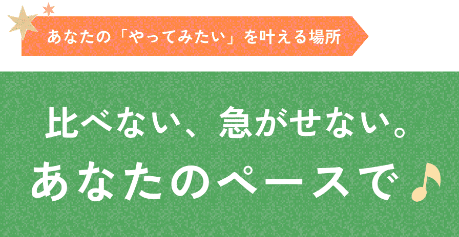 あなたの「やってみたい」を叶える場所 比べない、急がせない。あなたのペースで